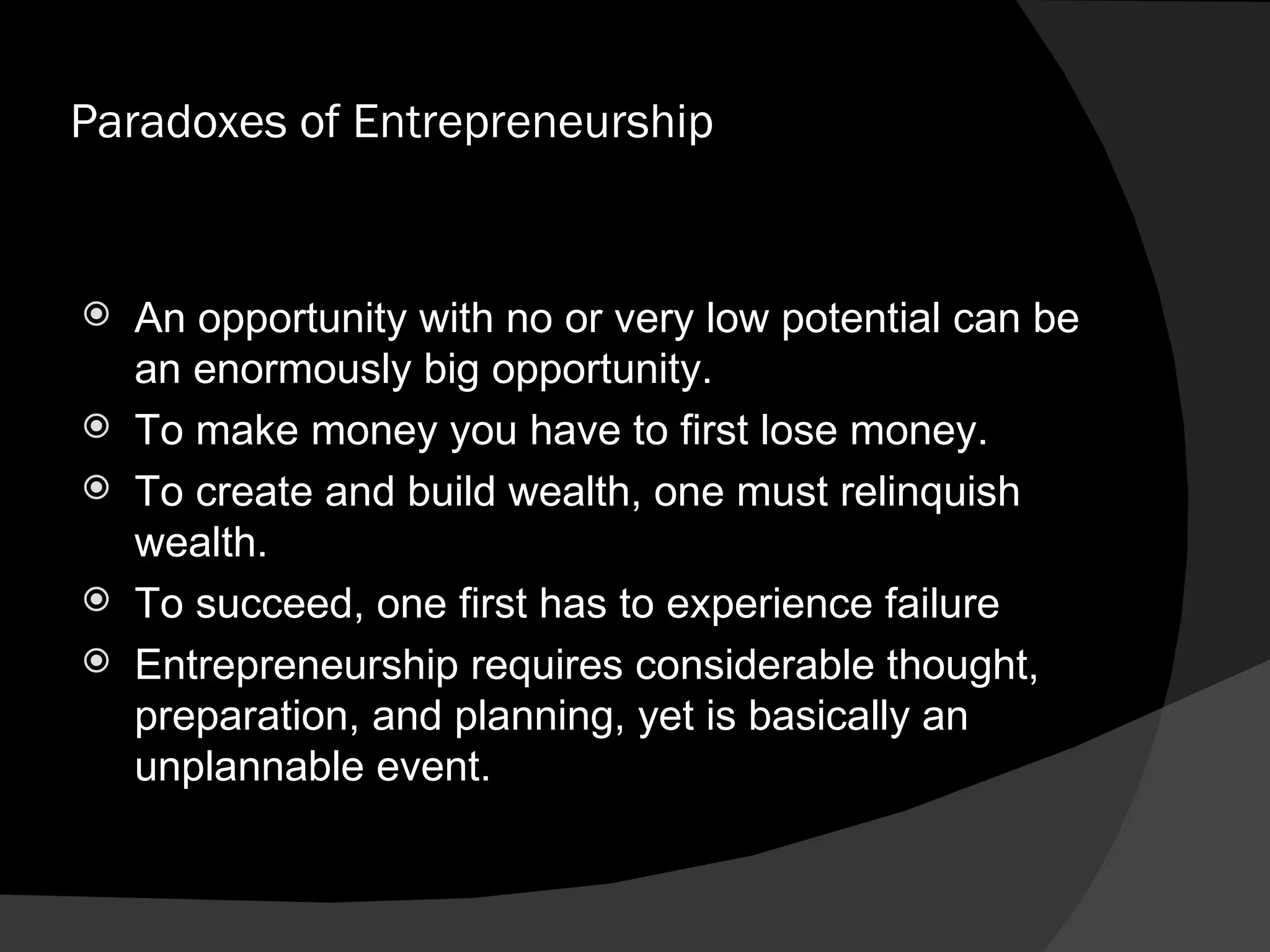 Paradoxes of Entrepreneurship An opportunity with no or very low potential can be an enormously big opportunity. To make money you have to first lose money. To create and build wealth, one must relinquish wealth. To succeed, one first has to experience failure Entrepreneurship requires considerable thought, preparation, and planning, yet is basically an unplannable event. 
