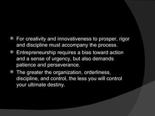 For creativity and innovativeness to prosper, rigor and discipline must accompany the process. Entrepreneurship requires a bias toward action and a sense of urgency, but also demands patience and perseverance. The greater the organization, orderliness, discipline, and control, the less you will control your ultimate destiny. 