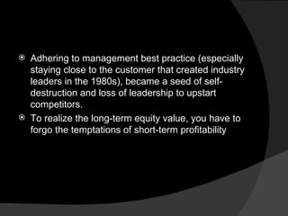 Adhering to management best practice (especially staying close to the customer that created industry leaders in the 1980s), became a seed of self-destruction and loss of leadership to upstart competitors. To realize the long-term equity value, you have to forgo the temptations of short-term profitability 