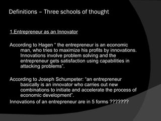 Definitions – Three schools of thought  1.Entrepreneur as an Innovator According to Hagen “ the entrepreneur is an economic man, who tries to maximize his profits by innovations. Innovations involve problem solving and the entrepreneur gets satisfaction using capabilities in attacking problems”. According to Joseph Schumpeter: “an entrepreneur basically is an innovator who carries out new combinations to initiate and accelerate the process of economic development”. Innovations of an entrepreneur are in 5 forms ??????? 