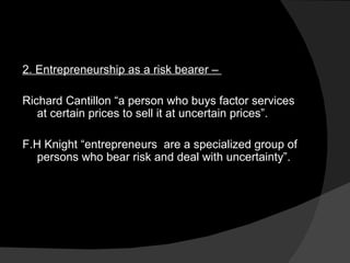2. Entrepreneurship as a risk bearer –  Richard Cantillon “a person who buys factor services at certain prices to sell it at uncertain prices”. F.H Knight “entrepreneurs  are a specialized group of persons who bear risk and deal with uncertainty”. 