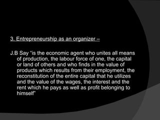 3. Entrepreneurship as an organizer –   J.B Say “is the economic agent who unites all means of production, the labour force of one, the capital or land of others and who finds in the value of products which results from their employment, the reconstitution of the entire capital that he utilizes and the value of the wages, the interest and the rent which he pays as well as profit belonging to himself” 
