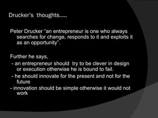 Drucker’s  thoughts….. Peter Drucker “an entrepreneur is one who always searches for change, responds to it and exploits it as an opportunity”. Further he says,  - an entrepreneur should  try to be clever in design or execution otherwise he is bound to fail. - he should innovate for the present and not for the future - innovation should be simple otherwise it would not work 