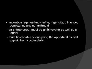 - innovation requires knowledge, ingenuity, diligence, persistence and commitment - an entrepreneur must be an innovator as well as a leader - must be capable of analyzing the opportunities and exploit them successfully. 