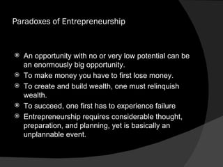 Paradoxes of Entrepreneurship An opportunity with no or very low potential can be an enormously big opportunity. To make money you have to first lose money. To create and build wealth, one must relinquish wealth. To succeed, one first has to experience failure Entrepreneurship requires considerable thought, preparation, and planning, yet is basically an unplannable event. 