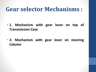 Gear selector Mechanisms :
• 1. Mechanism with gear lever on top of
Transmission Case
• 2. Mechanism with gear lever on steering
Column
 