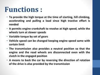 Functions :
• To provide the high torque at the time of starting, hill climbing,
accelerating and pulling a load since high tractive effort is
needed
• It permits engine crankshaft to revolve at high speed, while the
wheels turn at slower speeds
• Variable torque by set of gears
• Vehicle speed can be changed keeping engine speed same with
certain limit
• The transmission also provides a neutral position so that the
engine and the road wheels are disconnected even with the
clutch in the engaged position
• A means to back the car by reversing the direction of rotation
of the drive is also provided by the transmission
 