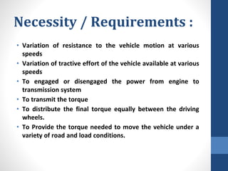 Necessity / Requirements :
• Variation of resistance to the vehicle motion at various
speeds
• Variation of tractive effort of the vehicle available at various
speeds
• To engaged or disengaged the power from engine to
transmission system
• To transmit the torque
• To distribute the final torque equally between the driving
wheels.
• To Provide the torque needed to move the vehicle under a
variety of road and load conditions.
 