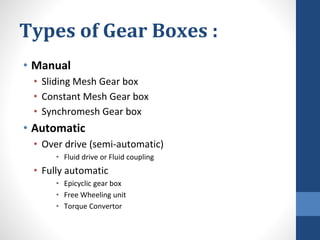 Types of Gear Boxes :
• Manual
• Sliding Mesh Gear box
• Constant Mesh Gear box
• Synchromesh Gear box
• Automatic
• Over drive (semi-automatic)
• Fluid drive or Fluid coupling
• Fully automatic
• Epicyclic gear box
• Free Wheeling unit
• Torque Convertor
 