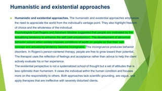 Humanistic and existential approaches
 Humanistic and existential approaches. The humanistic and existential approaches emphasize
the need to appreciate the world from the individual's vantage point. They also highlight freedom
of choice and the wholeness of the individual.
Psychologists Carl Rogers and Abraham Maslow suggested that people are motivated by the
actualizing tendency to enhance the self (self-actualization). The development of abnormal
behavior occurs when society imposes conditions of worth on people so that their self-
concept and actualizing tendency become incongruent. This incongruence produces behavior
disorders. In Rogers’s person-centered therapy, people are free to grow toward their potential.
The therapist uses the reflection of feelings and acceptance rather than advice to help the client
actively evaluate his or her experience.
The existential perspective is not a systematized school of thought but a set of attitudes that is
less optimistic than humanism. It views the individual within the human condition and focuses
more on the responsibility to others. Both approaches lack scientific grounding, are vague, and
apply therapies that are ineffective with severely disturbed clients.
 