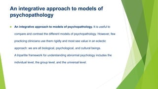 An integrative approach to models of
psychopathology
 An integrative approach to models of psychopathology. It is useful to
compare and contrast the different models of psychopathology. However, few
practicing clinicians use them rigidly and most see value in an eclectic
approach: we are all biological, psychological, and cultural beings.
A tripartite framework for understanding abnormal psychology includes the
individual level, the group level, and the universal level.
 