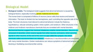 Biological Model
 Biological models. The biological model suggests that abnormal behavior is caused by
biological factors, especially involving genetic material and the brain.
The human brain is composed of billions of neurons (nerve cells) that receive and transmit
information. The brain is divided into two hemispheres, each controlling the opposite side of the
body. The brain structures most relevant to abnormal behavior include the thalamus,
hypothalamus, reticular activating system, limbic system, and cerebrum. Other structures in the
midbrain and hindbrain manufacture chemicals that are correlated with mental disorders.
Biochemical theories suggest that chemical imbalances underlie mental disorders. Neurons are
composed of dendrites, which receive signals from other neurons, and axons, which send the
signals to other neurons. At the end of the axon is a gap called the synapse, into which
chemicals called neurotransmitters are released. Imbalances in neurotransmitters are associated
with many mental disorders. Certain medications can reduce symptoms of abnormal behavior by
blocking or facilitating neurotransmitter activity.
 