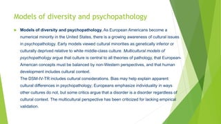 Models of diversity and psychopathology
 Models of diversity and psychopathology. As European Americans become a
numerical minority in the United States, there is a growing awareness of cultural issues
in psychopathology. Early models viewed cultural minorities as genetically inferior or
culturally deprived relative to white middle-class culture. Multicultural models of
psychopathology argue that culture is central to all theories of pathology, that European-
American concepts must be balanced by non-Western perspectives, and that human
development includes cultural context.
The DSM-IV-TR includes cultural considerations. Bias may help explain apparent
cultural differences in psychopathology; Europeans emphasize individuality in ways
other cultures do not, but some critics argue that a disorder is a disorder regardless of
cultural context. The multicultural perspective has been criticized for lacking empirical
validation.
 