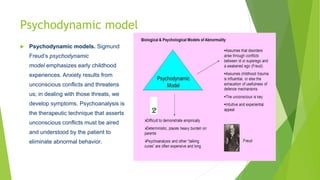Psychodynamic model
 Psychodynamic models. Sigmund
Freud’s psychodynamic
model emphasizes early childhood
experiences. Anxiety results from
unconscious conflicts and threatens
us; in dealing with those threats, we
develop symptoms. Psychoanalysis is
the therapeutic technique that asserts
unconscious conflicts must be aired
and understood by the patient to
eliminate abnormal behavior.
 