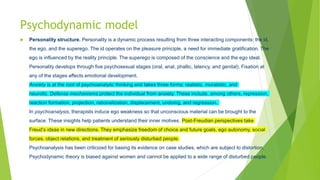 Psychodynamic model
 Personality structure. Personality is a dynamic process resulting from three interacting components: the id,
the ego, and the superego. The id operates on the pleasure principle, a need for immediate gratification. The
ego is influenced by the reality principle. The superego is composed of the conscience and the ego ideal.
Personality develops through five psychosexual stages (oral, anal, phallic, latency, and genital). Fixation at
any of the stages affects emotional development.
Anxiety is at the root of psychoanalytic thinking and takes three forms: realistic, moralistic, and
neurotic. Defense mechanisms protect the individual from anxiety. These include, among others, repression,
reaction formation, projection, rationalization, displacement, undoing, and regression.
In psychoanalysis, therapists induce ego weakness so that unconscious material can be brought to the
surface. These insights help patients understand their inner motives. Post-Freudian perspectives take
Freud’s ideas in new directions. They emphasize freedom of choice and future goals, ego autonomy, social
forces, object relations, and treatment of seriously disturbed people.
Psychoanalysis has been criticized for basing its evidence on case studies, which are subject to distortion.
Psychodynamic theory is biased against women and cannot be applied to a wide range of disturbed people.
 