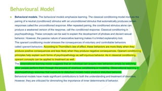 Behavioural Model
 Behavioral models. The behavioral models emphasize learning. The classical conditioning model involves the
pairing of a neutral (conditioned) stimulus with an unconditioned stimulus that automatically produces certain
responses called the unconditioned response. After repeated pairing, the conditioned stimulus alone can
produce a weakened version of the response, call the conditioned response. Classical conditioning in
psychopathology. These concepts can be said to explain the development of phobias and deviant sexual
behavior. However, the passive nature of associative learning makes it a limited explanatory tool.
The operant conditioning model stresses the consequences of voluntary and controllable behaviors
called operant behaviors. According to Thorndike’s law of effect, these behaviors are more likely when they
produce positive consequences and less likely when they produce negative consequences. Operant conditioning
principles help explain such forms of psychopathology as self-injurious behavior. As in classical conditioning,
operant concepts can be applied to treatment as well.
The observational learning model suggests that an individual can acquire new behaviors simply by watching
other people perform them through the process of vicarious conditioning or modeling. Observational learning in
psychopathology assumes that exposure to disturbed models helps produce disturbed behavior.
Behavioral models have made significant contributions to both the understanding and treatment of disorders.
However, they are criticized for diminishing the importance of inner determinants of behavior.
 