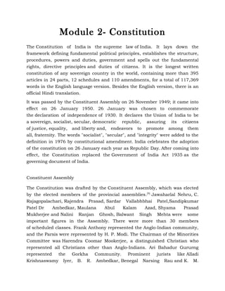 Module 2- Constitution
The Constitution of India is the supreme law of India. It lays down the
framework defining fundamental political principles, establishes the structure,
procedures, powers and duties, government and spells out the fundamental
rights, directive principles and duties of citizens. It is the longest written
constitution of any sovereign country in the world, containing more than 395
articles in 24 parts, 12 schedules and 110 amendments, for a total of 117,369
words in the English language version. Besides the English version, there is an
official Hindi translation.

It was passed by the Constituent Assembly on 26 November 1949; it came into
effect on 26 January 1950. 26 January was chosen to commemorate
the declaration of independence of 1930. It declares the Union of India to be
a sovereign, socialist, secular, democratic republic, assuring its citizens
of justice, equality, and liberty and, endeavors to promote among them
all, fraternity. The words "socialist", "secular", and "integrity" were added to the
definition in 1976 by constitutional amendment. India celebrates the adoption
of the constitution on 26 January each year as Republic Day. After coming into
effect, the Constitution replaced the Government of India Act 1935 as the
governing document of India.


Constituent Assembly

The Constitution was drafted by the Constituent Assembly, which was elected
by the elected members of the provincial assemblies.[9] Jawaharlal Nehru, C.
Rajagopalachari, Rajendra Prasad, Sardar Vallabhbhai Patel,Sandipkumar
Patel Dr   Ambedkar, Maulana       Abul    Kalam     Azad, Shyama     Prasad
Mukherjee and Nalini Ranjan Ghosh, Balwant Singh Mehta were some
important figures in the Assembly. There were more than 30 members
of scheduled classes. Frank Anthony represented the Anglo-Indian community,
and the Parsis were represented by H. P. Modi. The Chairman of the Minorities
Committee was Harendra Coomar Mookerjee, a distinguished Christian who
represented all Christians other than Anglo-Indians. Ari Bahadur Gururng
represented the Gorkha Community. Prominent jurists like Alladi
Krishnaswamy Iyer, B. R. Ambedkar, Benegal Narsing Rau and K. M.
 