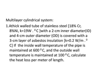 Multilayer cylindrical system:
1.Athick walled tube of stainless steel [18% Cr,
  8%Ni, k=19W . 0 C ]with a 2-cm inner diameter(ID)
  and 4-cm outer diameter (OD) is covered with a
  3-cm layer of asbestos insulation [k=0.2 W/m . 0
  C] If the inside wall temperature of the pipe is
  maintained at 600 0 C, and the outside wall
  temperature is maintained at 100 0 C, calculate
  the heat loss per meter of length.
 