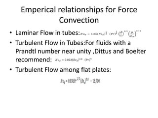 Emperical relationships for Force
             Convection
• Laminar Flow in tubes:
• Turbulent Flow in Tubes:For fluids with a
  Prandtl number near unity ,Dittus and Boelter
  recommend:
• Turbulent Flow among flat plates:
 