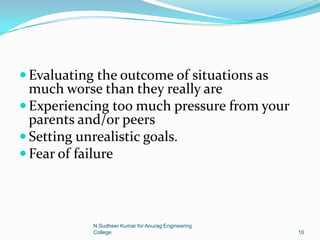  Evaluating the outcome of situations as
much worse than they really are
 Experiencing too much pressure from your
parents and/or peers
 Setting unrealistic goals.
 Fear of failure
10
N.Sudheer Kumar for Anurag Engineering
College
 
