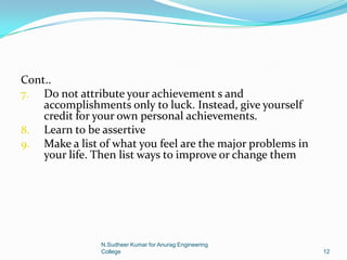 Cont..
7. Do not attribute your achievement s and
accomplishments only to luck. Instead, give yourself
credit for your own personal achievements.
8. Learn to be assertive
9. Make a list of what you feel are the major problems in
your life. Then list ways to improve or change them
12
N.Sudheer Kumar for Anurag Engineering
College
 