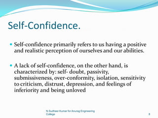 Self-Confidence.
 Self-confidence primarily refers to us having a positive
and realistic perception of ourselves and our abilities.
 A lack of self-confidence, on the other hand, is
characterized by: self- doubt, passivity,
submissiveness, over-conformity, isolation, sensitivity
to criticism, distrust, depression, and feelings of
inferiority and being unloved
8
N.Sudheer Kumar for Anurag Engineering
College
 