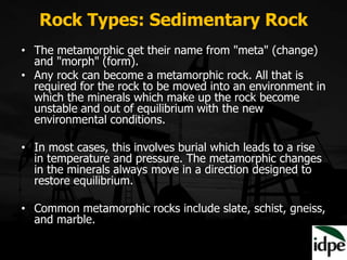 Rock Types: Sedimentary Rock
• The metamorphic get their name from "meta" (change)
and "morph" (form).
• Any rock can become a metamorphic rock. All that is
required for the rock to be moved into an environment in
which the minerals which make up the rock become
unstable and out of equilibrium with the new
environmental conditions.
• In most cases, this involves burial which leads to a rise
in temperature and pressure. The metamorphic changes
in the minerals always move in a direction designed to
restore equilibrium.
• Common metamorphic rocks include slate, schist, gneiss,
and marble.
 