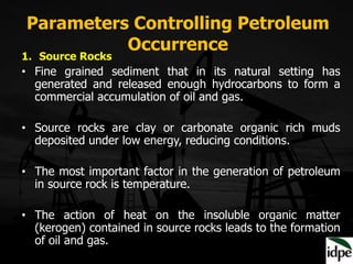 Parameters Controlling Petroleum
Occurrence
1. Source Rocks
• Fine grained sediment that in its natural setting has
generated and released enough hydrocarbons to form a
commercial accumulation of oil and gas.
• Source rocks are clay or carbonate organic rich muds
deposited under low energy, reducing conditions.
• The most important factor in the generation of petroleum
in source rock is temperature.
• The action of heat on the insoluble organic matter
(kerogen) contained in source rocks leads to the formation
of oil and gas.
 