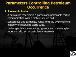 Parameters Controlling Petroleum
Occurrence
2. Reservoir Rocks
• A petroleum reservoir is a porous and permeable rock in
communication with a mature source bed.
• Sandstones and carbonate rocks form the overwhelming
majority of reservoirs world-wide.
• Under special circumstances, igneous and metamorphic
rocks can also act as petroleum reservoirs.
 