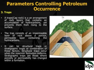 Parameters Controlling Petroleum
Occurrence
3. Traps
• A traps(Cap rock) is a an arrangement
of rock layers that contains an
accumulation of hydrocarbons, yet
prevents them from rising to the
surface.
• The trap consists of an impermeable
layer of rock above a porous,
permeable layer containing the
hydrocarbons.
• It can be structural traps or
stratigraphic traps or combination of
these factors. Structural traps occur
when the reservoir formation deforms.
Stratigraphic traps are those where
porosity or permeability has changed
within a formation.
 