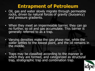 • Oil, gas and water slowly migrate through permeable
rocks, driven by natural forces of gravity (buoyancy)
and pressure gradients.
• When they meet an impermeable barrier, they can go
no further, so oil and gas accumulate. This barrier is
generally referred to as a trap.
• Varying densities make the gas phase rise, while the
water settles to the lowest point, and the oil remains in
the middle.
• Traps may be classified according to the manner in
which they are formed, and categorized as structural
trap, stratigraphic trap and combination trap.
Entrapment of Petroleum
 