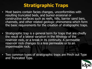 Stratigraphic Traps
• Most basins contain facies changes, unconformities with
resulting truncated beds, and buried erosional or
constructive surfaces such as reefs, hills, barrier sand bars,
channels, and other related geologic phenomena which form
the basic requirements for the creation of stratigraphic traps.
• Stratigraphic trap is a general term for traps that are chiefly
the result of a lateral variation in the lithology of the
reservoir rock, or a break in its continuity. A permeable
reservoir rock changes to a less permeable or to an
impermeable rock.
• Two common types of stratigraphic traps are Pinch out Type
and Truncated Type.
 