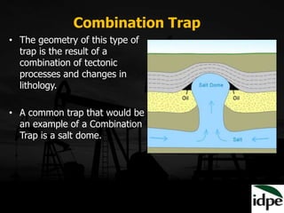 • The geometry of this type of
trap is the result of a
combination of tectonic
processes and changes in
lithology.
• A common trap that would be
an example of a Combination
Trap is a salt dome.
Combination Trap
 
