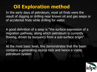 In the early days of petroleum, most oil finds were the
result of digging or drilling near known oil and gas seeps or
of accidental finds while drilling for water.
A good definition of a seep is ''the surface expression of a
migration pathway, along which petroleum is currently
flowing, driven by buoyancy from a sub-surface origin'‘.
At the most basic level, this demonstrates that the basin
contains a generating source rock and hence a viable
petroleum system
Oil Exploration method
 