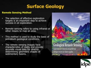 Surface Geology
Remote Sensing Method
• The selection of effective exploration
targets is an important step to achieve
success in oil exploration.
• Remote sensing refers to using infrared or
other means to map an area.
• This method is used to study the basic of
petroleum geological conditions.
• The remote sensing images have
characteristics of realty and provide
accurate visual data for directly
determining geometric shapes of
sedimentary basins.
 