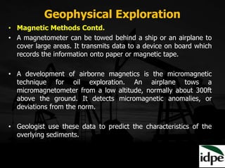 Geophysical Exploration
• Magnetic Methods Contd.
• A magnetometer can be towed behind a ship or an airplane to
cover large areas. It transmits data to a device on board which
records the information onto paper or magnetic tape.
• A development of airborne magnetics is the micromagnetic
technique for oil exploration. An airplane tows a
micromagnetometer from a low altitude, normally about 300ft
above the ground. It detects micromagnetic anomalies, or
deviations from the norm.
• Geologist use these data to predict the characteristics of the
overlying sediments.
 