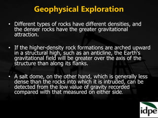 Geophysical Exploration
• Different types of rocks have different densities, and
the denser rocks have the greater gravitational
attraction.
• If the higher-density rock formations are arched upward
in a structural high, such as an anticline, the Earth's
gravitational field will be greater over the axis of the
structure than along its flanks.
• A salt dome, on the other hand, which is generally less
dense than the rocks into which it is intruded, can be
detected from the low value of gravity recorded
compared with that measured on either side.
 