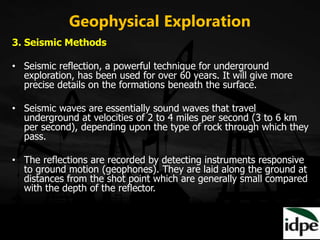 Geophysical Exploration
3. Seismic Methods
• Seismic reflection, a powerful technique for underground
exploration, has been used for over 60 years. It will give more
precise details on the formations beneath the surface.
• Seismic waves are essentially sound waves that travel
underground at velocities of 2 to 4 miles per second (3 to 6 km
per second), depending upon the type of rock through which they
pass.
• The reflections are recorded by detecting instruments responsive
to ground motion (geophones). They are laid along the ground at
distances from the shot point which are generally small compared
with the depth of the reflector.
 