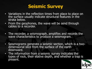 Seismic Survey
• Variations in the reflection times from place to place on
the surface usually indicate structural features in the
strata below.
• From the geophones, the wave will be send through
cables to a recorder.
• The recorder, a seismograph, amplifies and records the
wave characteristics to produce a seismogram.
• Seismograms generate a seismic section, which is a two-
dimensional slice from the surface of the earth
downward.
• The information from a seismic survey indicates the
types of rock, their elative depth, and whether a trap is
present.
 