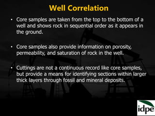Well Correlation
• Core samples are taken from the top to the bottom of a
well and shows rock in sequential order as it appears in
the ground.
• Core samples also provide information on porosity,
permeability, and saturation of rock in the well.
• Cuttings are not a continuous record like core samples,
but provide a means for identifying sections within larger
thick layers through fossil and mineral deposits.
 