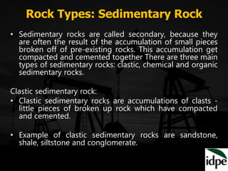 Rock Types: Sedimentary Rock
• Sedimentary rocks are called secondary, because they
are often the result of the accumulation of small pieces
broken off of pre-existing rocks. This accumulation get
compacted and cemented together There are three main
types of sedimentary rocks: clastic, chemical and organic
sedimentary rocks.
Clastic sedimentary rock:
• Clastic sedimentary rocks are accumulations of clasts -
little pieces of broken up rock which have compacted
and cemented.
• Example of clastic sedimentary rocks are sandstone,
shale, siltstone and conglomerate.
 