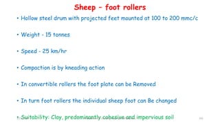 • Hollow steel drum with projected feet mounted at 100 to 200 mmc/c
• Weight - 15 tonnes
• Speed - 25 km/hr
• Compaction is by kneading action
• In convertible rollers the foot plate can be Removed
• In turn foot rollers the individual sheep foot can Be changed
• Suitability: Clay, predominantly cohesive and impervious soil
Sheep – foot rollers
3/22/2018 Department of CIvil Engineering,VVIET,Mysuru. 101
 