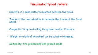 • Consists of a base platform mounted between two axles.
• Tracks of the rear wheel lie in between the tracks of the front
wheel.
• Compaction is by controlling the ground contact Pressure.
• Weight or width of the wheel can be suitably increased.
• Suitability: fine grained and well graded sands
Pneumatic tyred rollers
3/22/2018 Department of CIvil Engineering,VVIET,Mysuru. 103
 