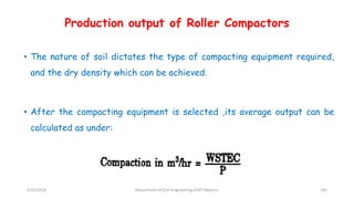 Production output of Roller Compactors
• The nature of soil dictates the type of compacting equipment required,
and the dry density which can be achieved.
• After the compacting equipment is selected ,its average output can be
calculated as under:
3/22/2018 Department of CIvil Engineering,VVIET,Mysuru. 105
 
