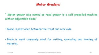 Motor Graders
“ Motor grader also named as road grader is a self-propelled machine
with an adjustable blade”
• Blade is positioned between the front and rear axle
• Blade is most commonly used for cutting, spreading and leveling of
material.
3/22/2018 Department of CIvil Engineering,VVIET,Mysuru. 109
 
