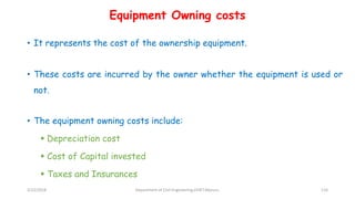Equipment Owning costs
• It represents the cost of the ownership equipment.
• These costs are incurred by the owner whether the equipment is used or
not.
• The equipment owning costs include:
 Depreciation cost
 Cost of Capital invested
 Taxes and Insurances
3/22/2018 Department of CIvil Engineering,VVIET,Mysuru. 116
 