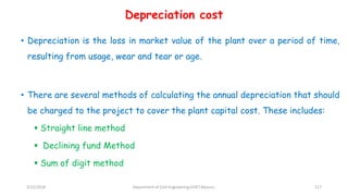 Depreciation cost
• Depreciation is the loss in market value of the plant over a period of time,
resulting from usage, wear and tear or age.
• There are several methods of calculating the annual depreciation that should
be charged to the project to cover the plant capital cost. These includes:
 Straight line method
 Declining fund Method
 Sum of digit method
3/22/2018 Department of CIvil Engineering,VVIET,Mysuru. 117
 