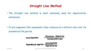 Straight Line Method
• The straight line method is most commonly used for depreciation
estimation.
• It pre-supposes that equipment value reduces at a uniform rate over its
economical life period.
3/22/2018 Department of CIvil Engineering,VVIET,Mysuru. 118
 