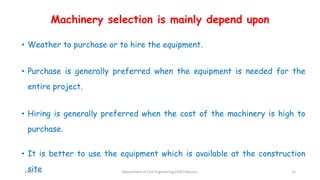 Machinery selection is mainly depend upon
• Weather to purchase or to hire the equipment.
• Purchase is generally preferred when the equipment is needed for the
entire project.
• Hiring is generally preferred when the cost of the machinery is high to
purchase.
• It is better to use the equipment which is available at the construction
site3/22/2018 Department of CIvil Engineering,VVIET,Mysuru. 12
 