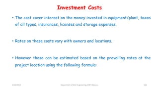 Investment Costs
• The cost cover interest on the money invested in equipment/plant, taxes
of all types, insurances, licenses and storage expenses.
• Rates on these costs vary with owners and locations.
• However these can be estimated based on the prevailing rates at the
project location using the following formula:
3/22/2018 Department of CIvil Engineering,VVIET,Mysuru. 121
 